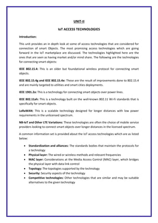 UNIT-II
IoT ACCESS TECHNOLOGIES
Introduction:
This unit provides an in depth look at some of access technologies that are considered for
connection of smart Objects. The most promising access technologies which are going
forward in the IoT marketplace are discussed. The technologies highlighted here are the
ones that are seen as having market and/or mind share. The following are the technologies
for connecting smart objects:
IEEE 802.15.4: This is an older but foundational wireless protocol for connecting smart
objects.
IEEE 802.15.4g and IEEE 802.15.4e: These are the result of improvements done to 802.15.4
and are mainly targeted to utilities and smart cities deployments.
IEEE 1901.2a: This is a technology for connecting smart objects over power lines.
IEEE 802.11ah: This is a technology built on the well-known 802.11 Wi-Fi standards that is
specifically for smart objects.
LoRaWAN: This is a scalable technology designed for longer distances with low power
requirements in the unlicensed spectrum.
NB-IoT and Other LTE Variations: These technologies are often the choice of mobile service
providers looking to connect smart objects over longer distances in the licensed spectrum.
A common information set is provided about the IoT access technologies which are as listed
below:
 Standardization and alliances: The standards bodies that maintain the protocols for
a technology
 Physical layer: The wired or wireless methods and relevant frequencies
 MAC layer: Considerations at the Media Access Control (MAC) layer, which bridges
the physical layer with data link control
 Topology: The topologies supported by the technology
 Security: Security aspects of the technology
 Competitive technologies: Other technologies that are similar and may be suitable
alternatives to the given technology
 