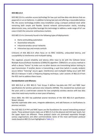 IEEE 802.15.4
IEEE 802.15.4 is a wireless access technology for low-cost and low-data-rate devices that are
powered or run on batteries. In addition to being low cost and offering a reasonable battery
life, this access technology enables easy installation using a compact protocol stack while
remaining both simple and flexible. Several network communication stacks, including
deterministic ones, and profiles leverage this technology to address a wide range of IoT use
cases in both the consumer and business markets.
IEEE 802.15.4 is commonly found in the following types of deployments:
 Home and building automation
 Automotive networks
 Industrial wireless sensor networks
 Interactive toys and remote controls
Criticisms of IEEE 802.15.4 often focus on its MAC reliability, unbounded latency, and
susceptibility to interference and multipath fading.
The negatives around reliability and latency often have to do with the Collision Sense
Multiple Access/Collision Avoidance (CSMA/CA) algorithm. CSMA/CA is an access method in
which a device “listens” to make sure no other devices are transmitting before starting its
own transmission. If another device is transmitting, a wait time (which is usually random)
occurs before “listening” occurs again. Interference and multipath fading occur with IEEE
802.15.4 because it lacks a frequency-hopping technique. Later variants of 802.15.4 from
the IEEE start to address these issues.
Standardization and Alliances:
IEEE 802.15.4 or IEEE 802.15 Task Group 4 defines low-data-rate PHY and MAC layer
specifications for wireless personal area networks (WPAN). This standard has evolved over
the years and is a well-known solution for low-complexity wireless devices with low data
rates that need many months or even years of battery.
Since 2003, the IEEE has published several iterations of the IEEE 802.15.4 specification.
Newer releases
typically supersede older ones, integrate addendums, and add features or clarifications to
previous versions.
The IEEE 802.15.4 PHY and MAC layers are the foundations for several networking protocol
stacks. These protocol stacks make use of 802.15.4 at the physical and link layer levels, but
the upper layers are different. These protocol stacks are promoted separately through
various organizations and often commercialized. Some of the most well-known protocol
stacks based on 802.15.4 are highlighted in Table 2-1.
 