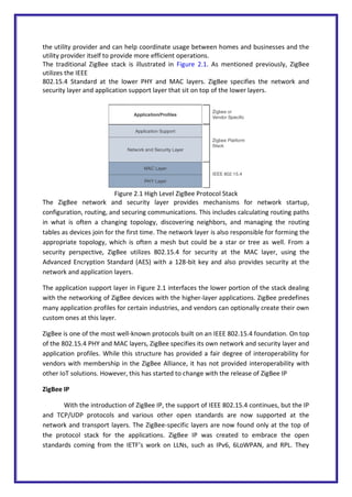 the utility provider and can help coordinate usage between homes and businesses and the
utility provider itself to provide more efficient operations.
The traditional ZigBee stack is illustrated in Figure 2.1. As mentioned previously, ZigBee
utilizes the IEEE
802.15.4 Standard at the lower PHY and MAC layers. ZigBee specifies the network and
security layer and application support layer that sit on top of the lower layers.
Figure 2.1 High Level ZigBee Protocol Stack
The ZigBee network and security layer provides mechanisms for network startup,
configuration, routing, and securing communications. This includes calculating routing paths
in what is often a changing topology, discovering neighbors, and managing the routing
tables as devices join for the first time. The network layer is also responsible for forming the
appropriate topology, which is often a mesh but could be a star or tree as well. From a
security perspective, ZigBee utilizes 802.15.4 for security at the MAC layer, using the
Advanced Encryption Standard (AES) with a 128-bit key and also provides security at the
network and application layers.
The application support layer in Figure 2.1 interfaces the lower portion of the stack dealing
with the networking of ZigBee devices with the higher-layer applications. ZigBee predefines
many application profiles for certain industries, and vendors can optionally create their own
custom ones at this layer.
ZigBee is one of the most well-known protocols built on an IEEE 802.15.4 foundation. On top
of the 802.15.4 PHY and MAC layers, ZigBee specifies its own network and security layer and
application profiles. While this structure has provided a fair degree of interoperability for
vendors with membership in the ZigBee Alliance, it has not provided interoperability with
other IoT solutions. However, this has started to change with the release of ZigBee IP
ZigBee IP
With the introduction of ZigBee IP, the support of IEEE 802.15.4 continues, but the IP
and TCP/UDP protocols and various other open standards are now supported at the
network and transport layers. The ZigBee-specific layers are now found only at the top of
the protocol stack for the applications. ZigBee IP was created to embrace the open
standards coming from the IETF’s work on LLNs, such as IPv6, 6LoWPAN, and RPL. They
 