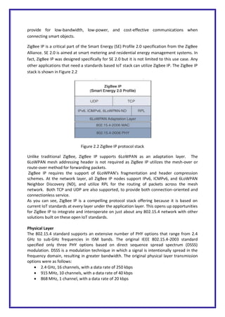 provide for low-bandwidth, low-power, and cost-effective communications when
connecting smart objects.
ZigBee IP is a critical part of the Smart Energy (SE) Profile 2.0 specification from the ZigBee
Alliance. SE 2.0 is aimed at smart metering and residential energy management systems. In
fact, ZigBee IP was designed specifically for SE 2.0 but it is not limited to this use case. Any
other applications that need a standards based IoT stack can utilize Zigbee IP. The ZigBee IP
stack is shown in Figure 2.2
Figure 2.2 ZigBee IP protocol stack
Unlike traditional ZigBee, ZigBee IP supports 6LoWPAN as an adaptation layer. The
6LoWPAN mesh addressing header is not required as ZigBee IP utilizes the mesh-over or
route-over method for forwarding packets.
ZigBee IP requires the support of 6LoWPAN’s fragmentation and header compression
schemes. At the network layer, all ZigBee IP nodes support IPv6, ICMPv6, and 6LoWPAN
Neighbor Discovery (ND), and utilize RPL for the routing of packets across the mesh
network. Both TCP and UDP are also supported, to provide both connection-oriented and
connectionless service.
As you can see, ZigBee IP is a compelling protocol stack offering because it is based on
current IoT standards at every layer under the application layer. This opens up opportunities
for ZigBee IP to integrate and interoperate on just about any 802.15.4 network with other
solutions built on these open IoT standards.
Physical Layer
The 802.15.4 standard supports an extensive number of PHY options that range from 2.4
GHz to sub-GHz frequencies in ISM bands. The original IEEE 802.15.4-2003 standard
specified only three PHY options based on direct sequence spread spectrum (DSSS)
modulation. DSSS is a modulation technique in which a signal is intentionally spread in the
frequency domain, resulting in greater bandwidth. The original physical layer transmission
options were as follows:
 2.4 GHz, 16 channels, with a data rate of 250 kbps
 915 MHz, 10 channels, with a data rate of 40 kbps
 868 MHz, 1 channel, with a data rate of 20 kbps
 