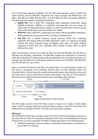 The 2.4 GHz band operates worldwide. The 915 MHz band operates mainly in North and
South America, and the 868 MHz frequencies are used in Europe, the Middle East, and
Africa. IEEE 802.15.4-2006, 802.15.4-2011, and IEEE 802.15.4-2015 introduced additional
PHY communication options, including the following:
 OQPSK PHY: This is DSSS PHY, employing offset quadrature phase-shift keying
(OQPSK) modulation. OQPSK is a modulation technique that uses four unique bit
values that are signaled by phase changes. An offset function that is present during
phase shifts allows data to be transmitted more reliably.
 BPSK PHY: This is DSSS PHY, employing binary phase-shift keying (BPSK) modulation.
BPSK specifies two unique phase shifts as its data encoding scheme.
 ASK PHY: This is parallel sequence spread spectrum (PSSS) PHY, employing
amplitude shift keying (ASK) and BPSK modulation. PSSS is an advanced encoding
scheme that offers increased range, throughput, data rates, and signal integrity
compared to DSSS. ASK uses amplitude shifts instead of phase shifts to signal
different bit values.
These improvements increase the maximum data rate for both 868 MHz and 915 MHz to
100 kbps and 250 kbps, respectively. The 868 MHz support was enhanced to 3 channels,
while other IEEE 802.15.4 study groups produced addendums for new frequency bands. For
example, the IEEE 802.15.4c study group created the bands 314–316 MHz, 430–434 MHz,
and 779–787 MHz for use in China.
Figure 2.3 shows the frame for the 802.15.4 physical layer. The synchronization header for
this frame is composed of the Preamble and the Start of Frame Delimiter fields. The
Preamble field is a 32-bit 4-byte (for parallel construction) pattern that identifies the start of
the frame and is used to synchronize the data transmission. The Start of Frame Delimiter
field informs the receiver that frame contents start immediately after this byte.
Figure 2.3 IEEE 802.15.4 PHY Format
The PHY Header portion of the PHY frame shown in Figure 2.3 is simply a frame length
value. It lets the receiver know how much total data to expect in the PHY service data unit
(PSDU) portion of the 802.4.15 PHY. The PSDU is the data field or payload.
MAC Layer
The IEEE 802.15.4 MAC layer manages access to the PHY channel by defining how devices in
the same area will share the frequencies allocated. At this layer, the scheduling and routing
of data frames are also coordinated. The 802.15.4 MAC layer performs the following tasks:
 Network beaconing for devices acting as coordinators (New devices use beacons to
join an 802.15.4 network)
 
