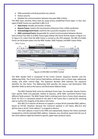  PAN association and disassociation by a device
 Device security
 Reliable link communications between two peer MAC entities
The MAC layer achieves these tasks by using various predefined frame types. In fact, four
types of MAC frames are specified in 802.15.4:
 Data frame: Handles all transfers of data
 Beacon frame: Used in the transmission of beacons from a PAN coordinator
 Acknowledgement frame: Confirms the successful reception of a frame
 MAC command frame: Responsible for control communication between devices
Each of these four 802.15.4 MAC frame types follows the frame format shown in Figure 2.4.
In Figure 2.4, notice that the MAC frame is carried as the PHY payload. The 802.15.4 MAC
frame can be broken down into the MAC Header, MAC Payload, and MAC Footer fields.
Figure 2.4 IEEE 802.15.4 MAC Format
The MAC Header field is composed of the Frame Control, Sequence Number and the
Addressing fields. The Frame Control field defines attributes such as frame type, addressing
modes, and other control flags. The Sequence Number field indicates the sequence
identifier for the frame. The Addressing field specifies the Source and Destination PAN
Identifier fields as well as the Source and Destination Address fields.
The MAC Payload field varies by individual frame type. For example, beacon frames
have specific fields and payloads related to beacons, while MAC command frames have
different fields present. The MAC Footer field is nothing more than a frame check sequence
(FCS). An FCS is a calculation based on the data in the frame that is used by the receiving
side to confirm the integrity of the data in the frame.
IEEE 802.15.4 requires all devices to support a unique 64-bit extended MAC address,
based on EUI-64. However, because the maximum payload is 127 bytes, 802.15.4 also
defines how a 16-bit “short address” is assigned to devices.
This short address is local to the PAN and substantially reduces the frame overhead
compared to a 64-bit extended MAC address. However, you should be aware that the use of
this short address might be limited to specific upper-layer protocol stacks.
 