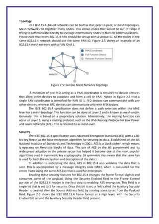Topology
IEEE 802.15.4–based networks can be built as star, peer-to-peer, or mesh topologies.
Mesh networks tie together many nodes. This allows nodes that would be out of range if
trying to communicate directly to leverage intermediary nodes to transfer communications.
Please note that every 802.15.4 PAN should be set up with a unique ID. All the nodes in the
same 802.15.4 network should use the same PAN ID. Figure 2.5 shows an example of an
802.15.4 mesh network with a PAN ID of 1.
Figure 2.5: Sample Mesh Network Topology
A minimum of one FFD acting as a PAN coordinator is required to deliver services
that allow other devices to associate and form a cell or PAN. Notice in Figure 2.5 that a
single PAN coordinator is identified for PAN ID 1. FFD devices can communicate with any
other devices, whereas RFD devices can communicate only with FFD devices.
The IEEE 802.15.4 specification does not define a path selection within the MAC
layer for a mesh topology. This function can be done at Layer 2 and is known as mesh-under.
Generally, this is based on a proprietary solution. Alternatively, the routing function can
occur at Layer 3, using a routing protocol, such as the IPv6 Routing Protocol for Low Power
and Lossy Networks (RPL). This is referred to as mesh-over.
Security
The IEEE 802.15.4 specification uses Advanced Encryption Standard (AES) with a 128-
bit key length as the base encryption algorithm for securing its data. Established by the US
National Institute of Standards and Technology in 2001, AES is a block cipher, which means
it operates on fixed-size blocks of data. The use of AES by the US government and its
widespread adoption in the private sector has helped it become one of the most popular
algorithms used in symmetric key cryptography. (A symmetric key means that the same key
is used for both the encryption and decryption of the data.)
In addition to encrypting the data, AES in 802.15.4 also validates the data that is
sent. This is accomplished by a message integrity code (MIC), which is calculated for the
entire frame using the same AES key that is used for encryption.
Enabling these security features for 802.15.4 changes the frame format slightly and
consumes some of the payload. Using the Security Enabled field in the Frame Control
portion of the 802.15.4 header is the first step to enabling AES encryption. This field is a
single bit that is set to 1 for security. Once this bit is set, a field called the Auxiliary Security
Header is created after the Source Address field, by stealing some bytes from the Payload
field. Figure 2.6 shows the IEEE 802.15.4 frame format at a high level, with the Security
Enabled bit set and the Auxiliary Security Header field present.
 