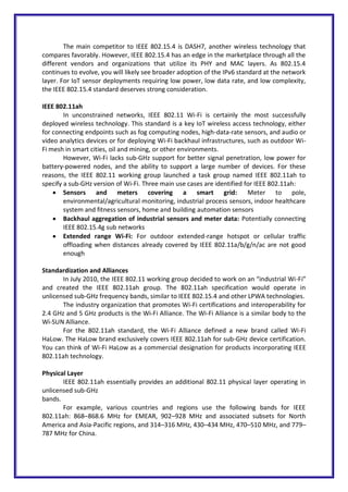 The main competitor to IEEE 802.15.4 is DASH7, another wireless technology that
compares favorably. However, IEEE 802.15.4 has an edge in the marketplace through all the
different vendors and organizations that utilize its PHY and MAC layers. As 802.15.4
continues to evolve, you will likely see broader adoption of the IPv6 standard at the network
layer. For IoT sensor deployments requiring low power, low data rate, and low complexity,
the IEEE 802.15.4 standard deserves strong consideration.
IEEE 802.11ah
In unconstrained networks, IEEE 802.11 Wi-Fi is certainly the most successfully
deployed wireless technology. This standard is a key IoT wireless access technology, either
for connecting endpoints such as fog computing nodes, high-data-rate sensors, and audio or
video analytics devices or for deploying Wi-Fi backhaul infrastructures, such as outdoor Wi-
Fi mesh in smart cities, oil and mining, or other environments.
However, Wi-Fi lacks sub-GHz support for better signal penetration, low power for
battery-powered nodes, and the ability to support a large number of devices. For these
reasons, the IEEE 802.11 working group launched a task group named IEEE 802.11ah to
specify a sub-GHz version of Wi-Fi. Three main use cases are identified for IEEE 802.11ah:
 Sensors and meters covering a smart grid: Meter to pole,
environmental/agricultural monitoring, industrial process sensors, indoor healthcare
system and fitness sensors, home and building automation sensors
 Backhaul aggregation of industrial sensors and meter data: Potentially connecting
IEEE 802.15.4g sub networks
 Extended range Wi-Fi: For outdoor extended-range hotspot or cellular traffic
offloading when distances already covered by IEEE 802.11a/b/g/n/ac are not good
enough
Standardization and Alliances
In July 2010, the IEEE 802.11 working group decided to work on an “industrial Wi-Fi”
and created the IEEE 802.11ah group. The 802.11ah specification would operate in
unlicensed sub-GHz frequency bands, similar to IEEE 802.15.4 and other LPWA technologies.
The industry organization that promotes Wi-Fi certifications and interoperability for
2.4 GHz and 5 GHz products is the Wi-Fi Alliance. The Wi-Fi Alliance is a similar body to the
Wi-SUN Alliance.
For the 802.11ah standard, the Wi-Fi Alliance defined a new brand called Wi-Fi
HaLow. The HaLow brand exclusively covers IEEE 802.11ah for sub-GHz device certification.
You can think of Wi-Fi HaLow as a commercial designation for products incorporating IEEE
802.11ah technology.
Physical Layer
IEEE 802.11ah essentially provides an additional 802.11 physical layer operating in
unlicensed sub-GHz
bands.
For example, various countries and regions use the following bands for IEEE
802.11ah: 868–868.6 MHz for EMEAR, 902–928 MHz and associated subsets for North
America and Asia-Pacific regions, and 314–316 MHz, 430–434 MHz, 470–510 MHz, and 779–
787 MHz for China.
 