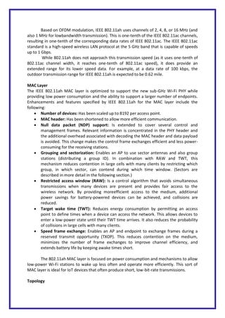 Based on OFDM modulation, IEEE 802.11ah uses channels of 2, 4, 8, or 16 MHz (and
also 1 MHz for lowbandwidth transmission). This is one-tenth of the IEEE 802.11ac channels,
resulting in one-tenth of the corresponding data rates of IEEE 802.11ac. The IEEE 802.11ac
standard is a high-speed wireless LAN protocol at the 5 GHz band that is capable of speeds
up to 1 Gbps.
While 802.11ah does not approach this transmission speed (as it uses one-tenth of
802.11ac channel width, it reaches one-tenth of 802.11ac speed), it does provide an
extended range for its lower speed data. For example, at a data rate of 100 kbps, the
outdoor transmission range for IEEE 802.11ah is expected to be 0.62 mile.
MAC Layer
The IEEE 802.11ah MAC layer is optimized to support the new sub-GHz Wi-Fi PHY while
providing low power consumption and the ability to support a larger number of endpoints.
Enhancements and features specified by IEEE 802.11ah for the MAC layer include the
following:
 Number of devices: Has been scaled up to 8192 per access point.
 MAC header: Has been shortened to allow more efficient communication.
 Null data packet (NDP) support: Is extended to cover several control and
management frames. Relevant information is concentrated in the PHY header and
the additional overhead associated with decoding the MAC header and data payload
is avoided. This change makes the control frame exchanges efficient and less power-
consuming for the receiving stations.
 Grouping and sectorization: Enables an AP to use sector antennas and also group
stations (distributing a group ID). In combination with RAW and TWT, this
mechanism reduces contention in large cells with many clients by restricting which
group, in which sector, can contend during which time window. (Sectors are
described in more detail in the following section.)
 Restricted access window (RAW): Is a control algorithm that avoids simultaneous
transmissions when many devices are present and provides fair access to the
wireless network. By providing moreefficient access to the medium, additional
power savings for battery-powered devices can be achieved, and collisions are
reduced.
 Target wake time (TWT): Reduces energy consumption by permitting an access
point to define times when a device can access the network. This allows devices to
enter a low-power state until their TWT time arrives. It also reduces the probability
of collisions in large cells with many clients.
 Speed frame exchange: Enables an AP and endpoint to exchange frames during a
reserved transmit opportunity (TXOP). This reduces contention on the medium,
minimizes the number of frame exchanges to improve channel efficiency, and
extends battery life by keeping awake times short.
The 802.11ah MAC layer is focused on power consumption and mechanisms to allow
low-power Wi-Fi stations to wake up less often and operate more efficiently. This sort of
MAC layer is ideal for IoT devices that often produce short, low-bit-rate transmissions.
Topology
 