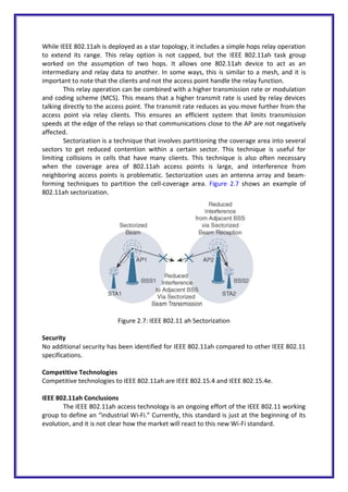 While IEEE 802.11ah is deployed as a star topology, it includes a simple hops relay operation
to extend its range. This relay option is not capped, but the IEEE 802.11ah task group
worked on the assumption of two hops. It allows one 802.11ah device to act as an
intermediary and relay data to another. In some ways, this is similar to a mesh, and it is
important to note that the clients and not the access point handle the relay function.
This relay operation can be combined with a higher transmission rate or modulation
and coding scheme (MCS). This means that a higher transmit rate is used by relay devices
talking directly to the access point. The transmit rate reduces as you move further from the
access point via relay clients. This ensures an efficient system that limits transmission
speeds at the edge of the relays so that communications close to the AP are not negatively
affected.
Sectorization is a technique that involves partitioning the coverage area into several
sectors to get reduced contention within a certain sector. This technique is useful for
limiting collisions in cells that have many clients. This technique is also often necessary
when the coverage area of 802.11ah access points is large, and interference from
neighboring access points is problematic. Sectorization uses an antenna array and beam-
forming techniques to partition the cell-coverage area. Figure 2.7 shows an example of
802.11ah sectorization.
Figure 2.7: IEEE 802.11 ah Sectorization
Security
No additional security has been identified for IEEE 802.11ah compared to other IEEE 802.11
specifications.
Competitive Technologies
Competitive technologies to IEEE 802.11ah are IEEE 802.15.4 and IEEE 802.15.4e.
IEEE 802.11ah Conclusions
The IEEE 802.11ah access technology is an ongoing effort of the IEEE 802.11 working
group to define an “industrial Wi-Fi.” Currently, this standard is just at the beginning of its
evolution, and it is not clear how the market will react to this new Wi-Fi standard.
 