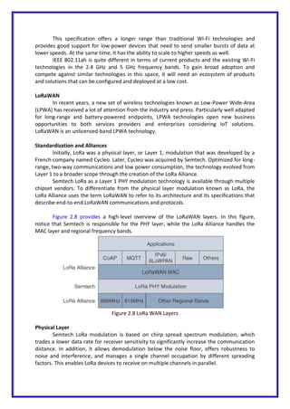 This specification offers a longer range than traditional Wi-Fi technologies and
provides good support for low-power devices that need to send smaller bursts of data at
lower speeds. At the same time, it has the ability to scale to higher speeds as well.
IEEE 802.11ah is quite different in terms of current products and the existing Wi-Fi
technologies in the 2.4 GHz and 5 GHz frequency bands. To gain broad adoption and
compete against similar technologies in this space, it will need an ecosystem of products
and solutions that can be configured and deployed at a low cost.
LoRaWAN
In recent years, a new set of wireless technologies known as Low-Power Wide-Area
(LPWA) has received a lot of attention from the industry and press. Particularly well adapted
for long-range and battery-powered endpoints, LPWA technologies open new business
opportunities to both services providers and enterprises considering IoT solutions.
LoRaWAN is an unlicensed-band LPWA technology.
Standardization and Alliances
Initially, LoRa was a physical layer, or Layer 1, modulation that was developed by a
French company named Cycleo. Later, Cycleo was acquired by Semtech. Optimized for long-
range, two-way communications and low power consumption, the technology evolved from
Layer 1 to a broader scope through the creation of the LoRa Alliance.
Semtech LoRa as a Layer 1 PHY modulation technology is available through multiple
chipset vendors. To differentiate from the physical layer modulation known as LoRa, the
LoRa Alliance uses the term LoRaWAN to refer to its architecture and its specifications that
describe end-to-end LoRaWAN communications and protocols.
Figure 2.8 provides a high-level overview of the LoRaWAN layers. In this figure,
notice that Semtech is responsible for the PHY layer, while the LoRa Alliance handles the
MAC layer and regional frequency bands.
Figure 2.8 LoRa WAN Layers
Physical Layer
Semtech LoRa modulation is based on chirp spread spectrum modulation, which
trades a lower data rate for receiver sensitivity to significantly increase the communication
distance. In addition, it allows demodulation below the noise floor, offers robustness to
noise and interference, and manages a single channel occupation by different spreading
factors. This enables LoRa devices to receive on multiple channels in parallel.
 