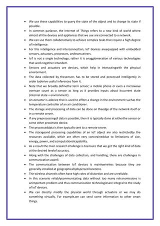  We use these capabilities to query the state of the object and to change its state if
possible.
 In common parlance, the Internet of Things refers to a new kind of world where
almost all the devices and appliances that we use are connected to a network.
 We can use them collaboratively to achieve complex tasks that require a high degree
of intelligence.
 For this intelligence and interconnection, IoT devices areequipped with embedded
sensors, actuators, processors, andtransceivers.
 IoT is not a single technology; rather it is anagglomeration of various technologies
that work together intandem.
 Sensors and actuators are devices, which help in interactingwith the physical
environment.
 The data collected by thesensors has to be stored and processed intelligently in
order toderive useful inferences from it.
 Note that we broadly definethe term sensor; a mobile phone or even a microwave
ovencan count as a sensor as long as it provides inputs about itscurrent state
(internal state + environment).
 An actuator is adevice that is used to effect a change in the environment suchas the
temperature controller of an air conditioner.
 The storage and processing of data can be done on theedge of the network itself or
in a remote server.
 If any preprocessingof data is possible, then it is typically done at eitherthe sensor or
some other proximate device.
 The processeddata is then typically sent to a remote server.
 The storageand processing capabilities of an IoT object are also restrictedby the
resources available, which are often very constraineddue to limitations of size,
energy, power, and computationalcapability.
 As a result the main research challenge is toensure that we get the right kind of data
at the desired levelof accuracy.
 Along with the challenges of data collection, and handling, there are challenges in
communication aswell.
 The communication between IoT devices is mainlywireless because they are
generally installed at geographicallydispersed locations.
 The wireless channels often have high rates of distortion and are unreliable.
 In this scenario reliablycommunicating data without too many retransmissions is
animportant problem and thus communication technologiesare integral to the study
of IoT devices.
 We can directly modify the physical world through actuators or we may do
something virtually. For example,we can send some information to other smart
things.
 