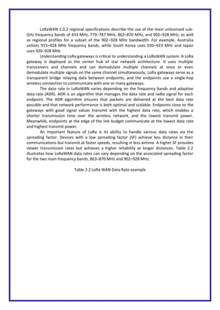 LoRaWAN 1.0.2 regional specifications describe the use of the main unlicensed sub-
GHz frequency bands of 433 MHz, 779–787 MHz, 863–870 MHz, and 902–928 MHz, as well
as regional profiles for a subset of the 902–928 MHz bandwidth. For example, Australia
utilizes 915–928 MHz frequency bands, while South Korea uses 920–923 MHz and Japan
uses 920–928 MHz
Understanding LoRa gateways is critical to understanding a LoRaWAN system. A LoRa
gateway is deployed as the center hub of star network architecture. It uses multiple
transceivers and channels and can demodulate multiple channels at once or even
demodulate multiple signals on the same channel simultaneously. LoRa gateways serve as a
transparent bridge relaying data between endpoints, and the endpoints use a single-hop
wireless connection to communicate with one or many gateways.
The data rate in LoRaWAN varies depending on the frequency bands and adaptive
data rate (ADR). ADR is an algorithm that manages the data rate and radio signal for each
endpoint. The ADR algorithm ensures that packets are delivered at the best data rate
possible and that network performance is both optimal and scalable. Endpoints close to the
gateways with good signal values transmit with the highest data rate, which enables a
shorter transmission time over the wireless network, and the lowest transmit power.
Meanwhile, endpoints at the edge of the link budget communicate at the lowest data rate
and highest transmit power.
An important feature of LoRa is its ability to handle various data rates via the
spreading factor. Devices with a low spreading factor (SF) achieve less distance in their
communications but transmit at faster speeds, resulting in less airtime. A higher SF provides
slower transmission rates but achieves a higher reliability at longer distances. Table 2.2
illustrates how LoRaWAN data rates can vary depending on the associated spreading factor
for the two main frequency bands, 863–870 MHz and 902–928 MHz.
Table 2.2 LoRa WAN Data Rate example
 