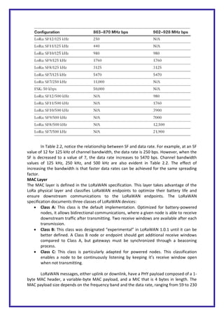 In Table 2.2, notice the relationship between SF and data rate. For example, at an SF
value of 12 for 125 kHz of channel bandwidth, the data rate is 250 bps. However, when the
SF is decreased to a value of 7, the data rate increases to 5470 bps. Channel bandwidth
values of 125 kHz, 250 kHz, and 500 kHz are also evident in Table 2.2. The effect of
increasing the bandwidth is that faster data rates can be achieved for the same spreading
factor.
MAC Layer
The MAC layer is defined in the LoRaWAN specification. This layer takes advantage of the
LoRa physical layer and classifies LoRaWAN endpoints to optimize their battery life and
ensure downstream communications to the LoRaWAN endpoints. The LoRaWAN
specification documents three classes of LoRaWAN devices:
 Class A: This class is the default implementation. Optimized for battery-powered
nodes, it allows bidirectional communications, where a given node is able to receive
downstream traffic after transmitting. Two receive windows are available after each
transmission.
 Class B: This class was designated “experimental” in LoRaWAN 1.0.1 until it can be
better defined. A Class B node or endpoint should get additional receive windows
compared to Class A, but gateways must be synchronized through a beaconing
process.
 Class C: This class is particularly adapted for powered nodes. This classification
enables a node to be continuously listening by keeping it’s receive window open
when not transmitting.
LoRaWAN messages, either uplink or downlink, have a PHY payload composed of a 1-
byte MAC header, a variable-byte MAC payload, and a MIC that is 4 bytes in length. The
MAC payload size depends on the frequency band and the data rate, ranging from 59 to 230
 