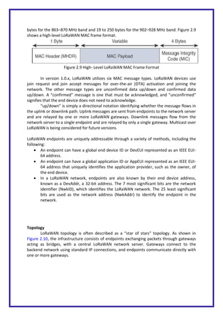 bytes for the 863–870 MHz band and 19 to 250 bytes for the 902–928 MHz band. Figure 2.9
shows a high-level LoRaWAN MAC frame format.
Figure 2.9 High- Level LoRaWAN MAC Frame Format
In version 1.0.x, LoRaWAN utilizes six MAC message types. LoRaWAN devices use
join request and join accept messages for over-the-air (OTA) activation and joining the
network. The other message types are unconfirmed data up/down and confirmed data
up/down. A “confirmed” message is one that must be acknowledged, and “unconfirmed”
signifies that the end device does not need to acknowledge.
“up/down” is simply a directional notation identifying whether the message flows in
the uplink or downlink path. Uplink messages are sent from endpoints to the network server
and are relayed by one or more LoRaWAN gateways. Downlink messages flow from the
network server to a single endpoint and are relayed by only a single gateway. Multicast over
LoRaWAN is being considered for future versions.
LoRaWAN endpoints are uniquely addressable through a variety of methods, including the
following:
 An endpoint can have a global end device ID or DevEUI represented as an IEEE EUI-
64 address.
 An endpoint can have a global application ID or AppEUI represented as an IEEE EUI-
64 address that uniquely identifies the application provider, such as the owner, of
the end device.
 In a LoRaWAN network, endpoints are also known by their end device address,
known as a DevAddr, a 32-bit address. The 7 most significant bits are the network
identifier (NwkID), which identifies the LoRaWAN network. The 25 least significant
bits are used as the network address (NwkAddr) to identify the endpoint in the
network.
Topology
LoRaWAN topology is often described as a “star of stars” topology. As shown in
Figure 2.10, the infrastructure consists of endpoints exchanging packets through gateways
acting as bridges, with a central LoRaWAN network server. Gateways connect to the
backend network using standard IP connections, and endpoints communicate directly with
one or more gateways.
 