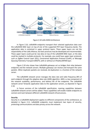 Figure 2.10 LoRa WAN Architecture
In Figure 2.10, LoRaWAN endpoints transport their selected application data over
the LoRaWAN MAC layer on top of one of the supported PHY layer frequency bands. The
application data is contained in upper protocol layers. These upper layers are not the
responsibility of the LoRa Alliance, but best practices may be developed and recommended.
These upper layers could just be raw data on top of the LoRaWAN MAC layer, or the data
could be stacked in multiple protocols. For example, you could have upper-layer protocols,
such as ZigBee Control Layer (ZCL), Constrained Application Protocol (CoAP), or Message
Queuing Telemetry Transport (MQTT), with or without an IPv6/6LoWPAN layer.
Figure 2.10 also shows how LoRaWAN gateways act as bridges that relay between
endpoints and the network servers. Multiple gateways can receive and transport the same
packets. When duplicate packets are received, de-duplication is a function of the network
server.
The LoRaWAN network server manages the data rate and radio frequency (RF) of
each endpoint through the adaptive data rate (ADR) algorithm. ADR is a key component of
the network scalability, performance, and battery life of the endpoints. The LoRaWAN
network server forwards application data to the application servers, as depicted in Figure
2.10.
In future versions of the LoRaWAN specification, roaming capabilities between
LoRaWAN network servers will be added. These capabilities will enable mobile endpoints to
connect and roam between different LoRaWAN network infrastructures.
Security
Security in a LoRaWAN deployment applies to different components of the architecture, as
detailed in Figure 2.11. LoRaWAN endpoints must implement two layers of security,
protecting communications and data privacy across the network.
 