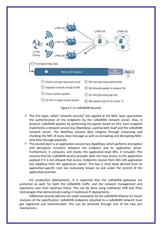 Figure 2.11 LoRaWAN Security
 The first layer, called “network security” but applied at the MAC layer, guarantees
the authentication of the endpoints by the LoRaWAN network server. Also, it
protects LoRaWAN packets by performing encryption based on AES. Each endpoint
implements a network session key (NwkSKey), used by both itself and the LoRaWAN
network server. The NwkSKey ensures data integrity through computing and
checking the MIC of every data message as well as encrypting and decrypting MAC-
only data message payloads.
 The second layer is an application session key (AppSKey), which performs encryption
and decryption functions between the endpoint and its application server.
Furthermore, it computes and checks the application-level MIC, if included. This
ensures that the LoRaWAN service provider does not have access to the application
payload if it is not allowed that access. Endpoints receive their AES-128 application
key (AppKey) from the application owner. This key is most likely derived from an
application-specific root key exclusively known to and under the control of the
application provider.
For production deployments, it is expected that the LoRaWAN gateways are
protected as well, for both the LoRaWAN traffic and the network management and
operations over their backhaul link(s). This can be done using traditional VPN and IPSec
technologies that demonstrate scaling in traditional IT deployments.
Additional security add-ons are under evaluation by the LoRaWAN Alliance for future
revisions of the specification. LoRaWAN endpoints attached to a LoRaWAN network must
get registered and authenticated. This can be achieved through one of the two join
mechanisms:
 