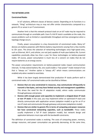 THE NETWORK LAYER
Constrained Nodes
In IoT solutions, different classes of devices coexist. Depending on its functions in a
network, “thing” architecture may or may not offer similar characteristics compared to a
generic PC or server in an IT environment.
Another limit is that this network protocol stack on an IoT node may be required to
communicate through an unreliable path. Even if a full IP stack is available on the node, this
causes problems such as limited or unpredictable throughput and low convergence when a
topology change occurs.
Finally, power consumption is a key characteristic of constrained nodes. Many IoT
devices are battery powered, with lifetime battery requirements varying from a few months
to 10+ years. This drives the selection of networking technologies since high-speed ones,
such as Ethernet, Wi-Fi, and cellular, are not (yet) capable of multi-year battery life. Current
capabilities practically allow less than a year for these technologies on battery-powered
nodes. Of course, power consumption is much less of a concern on nodes that do not
require batteries as an energy source.
The power consumption requirements on battery-powered nodes impact communication
intervals. To help extend battery life, one could enable a “low-power” mode instead of one
that is “always on.” Another option is “always off,” which means communications are
enabled only when needed to send data.
While it has been largely demonstrated that production IP stacks perform well in
constrained nodes. IoT constrained nodes can be classified as follows:
 Devices that are very constrained in resources, may communicate infrequently to
transmit a few bytes, and may have limited security and management capabilities:
This drives the need for the IP adaptation model, where nodes communicate
through gateways and proxies.
 Devices with enough power and capacities to implement a stripped-down IP stack
or non- IP stack: In this case, you may implement either an optimized IP stack and
directly communicate with application servers (adoption model) or go for an IP or
non-IP stack and communicate through gateways and proxies (adaptation model).
 Devices that are similar to generic PCs in terms of computing and power resources
but have constrained networking capacities, such as bandwidth: These nodes
usually implement a full IP stack (adoption model), but network design and
application behaviors must cope with the bandwidth constraints.
The definition of constrained nodes is evolving. The costs of computing power, memory,
storage resources, and power consumption are generally decreasing. At the same time,
 