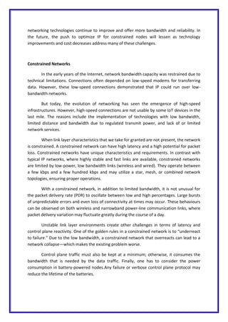 networking technologies continue to improve and offer more bandwidth and reliability. In
the future, the push to optimize IP for constrained nodes will lessen as technology
improvements and cost decreases address many of these challenges.
Constrained Networks
In the early years of the Internet, network bandwidth capacity was restrained due to
technical limitations. Connections often depended on low-speed modems for transferring
data. However, these low-speed connections demonstrated that IP could run over low-
bandwidth networks.
But today, the evolution of networking has seen the emergence of high-speed
infrastructures. However, high-speed connections are not usable by some IoT devices in the
last mile. The reasons include the implementation of technologies with low bandwidth,
limited distance and bandwidth due to regulated transmit power, and lack of or limited
network services.
When link layer characteristics that we take for granted are not present, the network
is constrained. A constrained network can have high latency and a high potential for packet
loss. Constrained networks have unique characteristics and requirements. In contrast with
typical IP networks, where highly stable and fast links are available, constrained networks
are limited by low-power, low bandwidth links (wireless and wired). They operate between
a few kbps and a few hundred kbps and may utilize a star, mesh, or combined network
topologies, ensuring proper operations.
With a constrained network, in addition to limited bandwidth, it is not unusual for
the packet delivery rate (PDR) to oscillate between low and high percentages. Large bursts
of unpredictable errors and even loss of connectivity at times may occur. These behaviours
can be observed on both wireless and narrowband power-line communication links, where
packet delivery variation may fluctuate greatly during the course of a day.
Unstable link layer environments create other challenges in terms of latency and
control plane reactivity. One of the golden rules in a constrained network is to “underreact
to failure.” Due to the low bandwidth, a constrained network that overreacts can lead to a
network collapse—which makes the existing problem worse.
Control plane traffic must also be kept at a minimum; otherwise, it consumes the
bandwidth that is needed by the data traffic. Finally, one has to consider the power
consumption in battery-powered nodes.Any failure or verbose control plane protocol may
reduce the lifetime of the batteries.
 