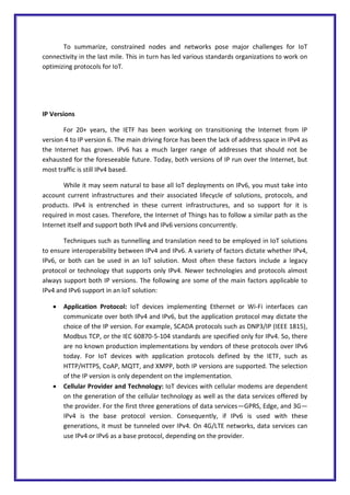To summarize, constrained nodes and networks pose major challenges for IoT
connectivity in the last mile. This in turn has led various standards organizations to work on
optimizing protocols for IoT.
IP Versions
For 20+ years, the IETF has been working on transitioning the Internet from IP
version 4 to IP version 6. The main driving force has been the lack of address space in IPv4 as
the Internet has grown. IPv6 has a much larger range of addresses that should not be
exhausted for the foreseeable future. Today, both versions of IP run over the Internet, but
most traffic is still IPv4 based.
While it may seem natural to base all IoT deployments on IPv6, you must take into
account current infrastructures and their associated lifecycle of solutions, protocols, and
products. IPv4 is entrenched in these current infrastructures, and so support for it is
required in most cases. Therefore, the Internet of Things has to follow a similar path as the
Internet itself and support both IPv4 and IPv6 versions concurrently.
Techniques such as tunnelling and translation need to be employed in IoT solutions
to ensure interoperability between IPv4 and IPv6. A variety of factors dictate whether IPv4,
IPv6, or both can be used in an IoT solution. Most often these factors include a legacy
protocol or technology that supports only IPv4. Newer technologies and protocols almost
always support both IP versions. The following are some of the main factors applicable to
IPv4 and IPv6 support in an IoT solution:
 Application Protocol: IoT devices implementing Ethernet or Wi-Fi interfaces can
communicate over both IPv4 and IPv6, but the application protocol may dictate the
choice of the IP version. For example, SCADA protocols such as DNP3/IP (IEEE 1815),
Modbus TCP, or the IEC 60870-5-104 standards are specified only for IPv4. So, there
are no known production implementations by vendors of these protocols over IPv6
today. For IoT devices with application protocols defined by the IETF, such as
HTTP/HTTPS, CoAP, MQTT, and XMPP, both IP versions are supported. The selection
of the IP version is only dependent on the implementation.
 Cellular Provider and Technology: IoT devices with cellular modems are dependent
on the generation of the cellular technology as well as the data services offered by
the provider. For the first three generations of data services—GPRS, Edge, and 3G—
IPv4 is the base protocol version. Consequently, if IPv6 is used with these
generations, it must be tunneled over IPv4. On 4G/LTE networks, data services can
use IPv4 or IPv6 as a base protocol, depending on the provider.
 