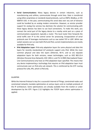  Serial Communications: Many legacy devices in certain industries, such as
manufacturing and utilities, communicate through serial lines. Data is transferred
using either proprietary or standards based protocols, such as DNP3, Modbus, or IEC
60870-5-101. In the past, communicating this serial data over any sort of distance
could be handled by an analog modem connection. However, as service provider
support for analog line services has declined, the solution for communicating with
these legacy devices has been to use local connections. To make this work, you
connect the serial port of the legacy device to a nearby serial port on a piece of
communications equipment, typically a router. This local router then forwards the
serial traffic over IP to the central server for processing. Encapsulation of serial
protocols over IP leverages mechanisms such as raw socket TCP or UDP. While raw
socket sessions can run over both IPv4 and IPv6, current implementations are mostly
available for IPv4 only.
 IPv6 Adaptation Layer: IPv6-only adaptation layers for some physical and data link
layers for recently standardized IoT protocols support only IPv6. While the most
common physical and data link layers (Ethernet, Wi-Fi, and so on) stipulate
adaptation layers for both versions, newer technologies, such as IEEE 802.15.4
(Wireless Personal Area Network), IEEE 1901.2, and ITU G.9903 (Narrowband Power
Line Communications) only have an IPv6 adaptation layer specified. This means that
any device implementing a technology that requires an IPv6 adaptation layer must
communicate over an IPv6-only sub network. This is reinforced by the IETF routing
protocol for LLNs, RPL, which is IPv6 only.
6LoWPAN
While the Internet Protocol is key for a successful Internet of Things, constrained nodes and
constrained networks mandate optimization at various layers and on multiple protocols of
the IP architecture. Some optimizations are already available from the market or under
development by the IETF. Figure 2.12 highlights the TCP/IP layers where optimization is
applied.
 