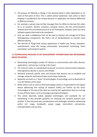  The process of effecting a change in the physical world is often dependent on its
state at that point of time. This is called context awareness. Each action is taken
keeping in consideration the context because an application can behave differently
in different contexts.
 For example, a person may not like messages from his office to interrupt him when
he is on vacation. Sensors, actuators, compute servers, and the communication
network form the core infrastructure of an IoT framework. However, there are many
software aspects that need to be considered.
 First, we need a middleware that can be used to connect and manage all of these
heterogeneous components. We need a lot of standardization to connect many
different devices.
 The Internet of Things finds various applications in health care, fitness, education,
entertainment, social life, energy conservation, environment monitoring, home
automation, and transport systems.
1.2 TECHNOLOGIES INVOLVED IN IOT DEVELOPMENT: INTERNET/WEB AND NETWORKING
BASICS OSI MODEL
 Networking technologies enable IoT devices to communicate with other devices,
applications, and services running in the cloud.
 The internet relies on standardized protocols to ensure communication between
heterogeneous devices is secure and reliable.
 Standard protocols specify rules and formats that devices use to establish and
manage networks and transmit data across those networks.
 Networks are built as a “stack” of technologies. A technology such as Bluetooth LE
is at the bottom of the stack.
 While others such as such as IPv6 technologies (which is responsible for the logical
device addressing and routing of network traffic) are further up the stack.
Technologies at the top of the stack are used by the applications that are running
on top of those layers, such as message queuing technologies.
 This article describes widely adopted technologies and standards for IoT
networking. It also provides guidance for choosing one network protocol over
another. It then discusses key considerations and challenges related to networking
within IoT: range, bandwidth, power usage, intermittent connectivity,
interoperability, and security.
 