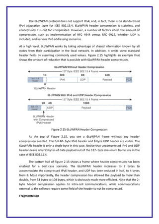 The 6LoWPAN protocol does not support IPv4, and, in fact, there is no standardized
IPv4 adaptation layer for IEEE 802.15.4. 6LoWPAN header compression is stateless, and
conceptually it is not too complicated. However, a number of factors affect the amount of
compression, such as implementation of RFC 4944 versus RFC 6922, whether UDP is
included, and various IPv6 addressing scenarios.
At a high level, 6LoWPAN works by taking advantage of shared information known by all
nodes from their participation in the local network. In addition, it omits some standard
header fields by assuming commonly used values. Figure 2.15 highlights an example that
shows the amount of reduction that is possible with 6LoWPAN header compression.
Figure 2.15 6LoWPAN Header Compression
At the top of Figure 2.15, you see a 6LoWPAN frame without any header
compression enabled: The full 40- byte IPv6 header and 8-byte UDP header are visible. The
6LoWPAN header is only a single byte in this case. Notice that uncompressed IPv6 and UDP
headers leave only 53 bytes of data payload out of the 127- byte maximum frame size in the
case of IEEE 802.15.4.
The bottom half of Figure 2.15 shows a frame where header compression has been
enabled for a best-case scenario. The 6LoWPAN header increases to 2 bytes to
accommodate the compressed IPv6 header, and UDP has been reduced in half, to 4 bytes
from 8. Most importantly, the header compression has allowed the payload to more than
double, from 53 bytes to 108 bytes, which is obviously much more efficient. Note that the 2-
byte header compression applies to intra-cell communications, while communications
external to the cell may require some field of the header to not be compressed.
Fragmentation
 