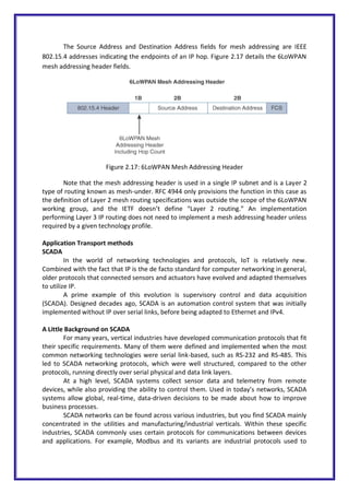 The Source Address and Destination Address fields for mesh addressing are IEEE
802.15.4 addresses indicating the endpoints of an IP hop. Figure 2.17 details the 6LoWPAN
mesh addressing header fields.
Figure 2.17: 6LoWPAN Mesh Addressing Header
Note that the mesh addressing header is used in a single IP subnet and is a Layer 2
type of routing known as mesh-under. RFC 4944 only provisions the function in this case as
the definition of Layer 2 mesh routing specifications was outside the scope of the 6LoWPAN
working group, and the IETF doesn’t define “Layer 2 routing.” An implementation
performing Layer 3 IP routing does not need to implement a mesh addressing header unless
required by a given technology profile.
Application Transport methods
SCADA
In the world of networking technologies and protocols, IoT is relatively new.
Combined with the fact that IP is the de facto standard for computer networking in general,
older protocols that connected sensors and actuators have evolved and adapted themselves
to utilize IP.
A prime example of this evolution is supervisory control and data acquisition
(SCADA). Designed decades ago, SCADA is an automation control system that was initially
implemented without IP over serial links, before being adapted to Ethernet and IPv4.
A Little Background on SCADA
For many years, vertical industries have developed communication protocols that fit
their specific requirements. Many of them were defined and implemented when the most
common networking technologies were serial link-based, such as RS-232 and RS-485. This
led to SCADA networking protocols, which were well structured, compared to the other
protocols, running directly over serial physical and data link layers.
At a high level, SCADA systems collect sensor data and telemetry from remote
devices, while also providing the ability to control them. Used in today’s networks, SCADA
systems allow global, real-time, data-driven decisions to be made about how to improve
business processes.
SCADA networks can be found across various industries, but you find SCADA mainly
concentrated in the utilities and manufacturing/industrial verticals. Within these specific
industries, SCADA commonly uses certain protocols for communications between devices
and applications. For example, Modbus and its variants are industrial protocols used to
 