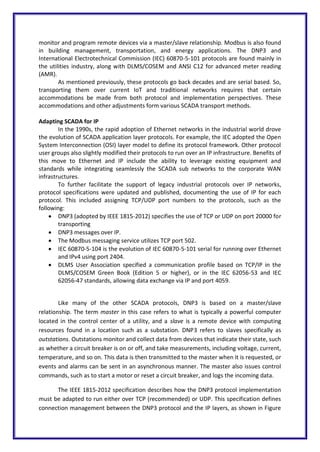 monitor and program remote devices via a master/slave relationship. Modbus is also found
in building management, transportation, and energy applications. The DNP3 and
International Electrotechnical Commission (IEC) 60870-5-101 protocols are found mainly in
the utilities industry, along with DLMS/COSEM and ANSI C12 for advanced meter reading
(AMR).
As mentioned previously, these protocols go back decades and are serial based. So,
transporting them over current IoT and traditional networks requires that certain
accommodations be made from both protocol and implementation perspectives. These
accommodations and other adjustments form various SCADA transport methods.
Adapting SCADA for IP
In the 1990s, the rapid adoption of Ethernet networks in the industrial world drove
the evolution of SCADA application layer protocols. For example, the IEC adopted the Open
System Interconnection (OSI) layer model to define its protocol framework. Other protocol
user groups also slightly modified their protocols to run over an IP infrastructure. Benefits of
this move to Ethernet and IP include the ability to leverage existing equipment and
standards while integrating seamlessly the SCADA sub networks to the corporate WAN
infrastructures.
To further facilitate the support of legacy industrial protocols over IP networks,
protocol specifications were updated and published, documenting the use of IP for each
protocol. This included assigning TCP/UDP port numbers to the protocols, such as the
following:
 DNP3 (adopted by IEEE 1815-2012) specifies the use of TCP or UDP on port 20000 for
transporting
 DNP3 messages over IP.
 The Modbus messaging service utilizes TCP port 502.
 IEC 60870-5-104 is the evolution of IEC 60870-5-101 serial for running over Ethernet
and IPv4 using port 2404.
 DLMS User Association specified a communication profile based on TCP/IP in the
DLMS/COSEM Green Book (Edition 5 or higher), or in the IEC 62056-53 and IEC
62056-47 standards, allowing data exchange via IP and port 4059.
Like many of the other SCADA protocols, DNP3 is based on a master/slave
relationship. The term master in this case refers to what is typically a powerful computer
located in the control center of a utility, and a slave is a remote device with computing
resources found in a location such as a substation. DNP3 refers to slaves specifically as
outstations. Outstations monitor and collect data from devices that indicate their state, such
as whether a circuit breaker is on or off, and take measurements, including voltage, current,
temperature, and so on. This data is then transmitted to the master when it is requested, or
events and alarms can be sent in an asynchronous manner. The master also issues control
commands, such as to start a motor or reset a circuit breaker, and logs the incoming data.
The IEEE 1815-2012 specification describes how the DNP3 protocol implementation
must be adapted to run either over TCP (recommended) or UDP. This specification defines
connection management between the DNP3 protocol and the IP layers, as shown in Figure
 