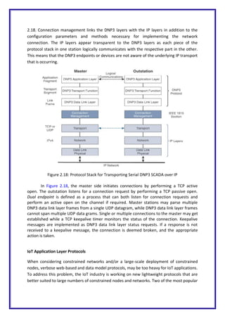 2.18. Connection management links the DNP3 layers with the IP layers in addition to the
configuration parameters and methods necessary for implementing the network
connection. The IP layers appear transparent to the DNP3 layers as each piece of the
protocol stack in one station logically communicates with the respective part in the other.
This means that the DNP3 endpoints or devices are not aware of the underlying IP transport
that is occurring.
Figure 2.18: Protocol Stack for Transporting Serial DNP3 SCADA over IP
In Figure 2.18, the master side initiates connections by performing a TCP active
open. The outstation listens for a connection request by performing a TCP passive open.
Dual endpoint is defined as a process that can both listen for connection requests and
perform an active open on the channel if required. Master stations may parse multiple
DNP3 data link layer frames from a single UDP datagram, while DNP3 data link layer frames
cannot span multiple UDP data grams. Single or multiple connections to the master may get
established while a TCP keepalive timer monitors the status of the connection. Keepalive
messages are implemented as DNP3 data link layer status requests. If a response is not
received to a keepalive message, the connection is deemed broken, and the appropriate
action is taken.
IoT Application Layer Protocols
When considering constrained networks and/or a large-scale deployment of constrained
nodes, verbose web-based and data model protocols, may be too heavy for IoT applications.
To address this problem, the IoT industry is working on new lightweight protocols that are
better suited to large numbers of constrained nodes and networks. Two of the most popular
 