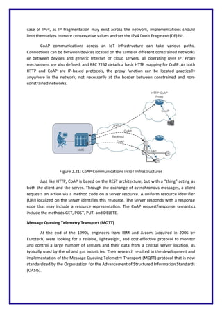case of IPv4, as IP fragmentation may exist across the network, implementations should
limit themselves to more conservative values and set the IPv4 Don’t Fragment (DF) bit.
CoAP communications across an IoT infrastructure can take various paths.
Connections can be between devices located on the same or different constrained networks
or between devices and generic Internet or cloud servers, all operating over IP. Proxy
mechanisms are also defined, and RFC 7252 details a basic HTTP mapping for CoAP. As both
HTTP and CoAP are IP-based protocols, the proxy function can be located practically
anywhere in the network, not necessarily at the border between constrained and non-
constrained networks.
Figure 2.21: CoAP Communications in IoT Infrastructures
Just like HTTP, CoAP is based on the REST architecture, but with a “thing” acting as
both the client and the server. Through the exchange of asynchronous messages, a client
requests an action via a method code on a server resource. A uniform resource identifier
(URI) localized on the server identifies this resource. The server responds with a response
code that may include a resource representation. The CoAP request/response semantics
include the methods GET, POST, PUT, and DELETE.
Message Queuing Telemetry Transport (MQTT)
At the end of the 1990s, engineers from IBM and Arcom (acquired in 2006 by
Eurotech) were looking for a reliable, lightweight, and cost-effective protocol to monitor
and control a large number of sensors and their data from a central server location, as
typically used by the oil and gas industries. Their research resulted in the development and
implementation of the Message Queuing Telemetry Transport (MQTT) protocol that is now
standardized by the Organization for the Advancement of Structured Information Standards
(OASIS).
 