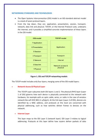 NETWORKING STANDARDS AND TECHNOLOGIES
 The Open Systems Interconnection (OSI) model is an ISO-standard abstract model
is a stack of seven protocol layers.
 From the top down, they are: application, presentation, session, transport,
network, data link and physical. TCP/IP, or the Internet Protocol suite, underpins
the internet, and it provides a simplified concrete implementation of these layers
in the OSI model.
Figure 1. OSI and TCP/IP networking models
The TCP/IP model includes only four layers, merging some of the OSI model layers:
 Network Access & Physical Layer
This TCP/IP Layer subsumes both OSI layers 1 and 2. The physical (PHY) layer (Layer
1 of OSI) governs how each device is physically connected to the network with
hardware, for example with an optic cable, wires, or radio in the case of wireless
network like wifi IEEE 802.11 a/b/g/n). At the link layer (Layer 2 of OSI), devices are
identified by a MAC address, and protocols at this level are concerned with
physical addressing, such as how switches deliver frames to devices on the
network.
 Internet Layer
This layer maps to the OSI Layer 3 (network layer). OSI Layer 3 relates to logical
addressing. Protocols at this layer define how routers deliver packets of data
 