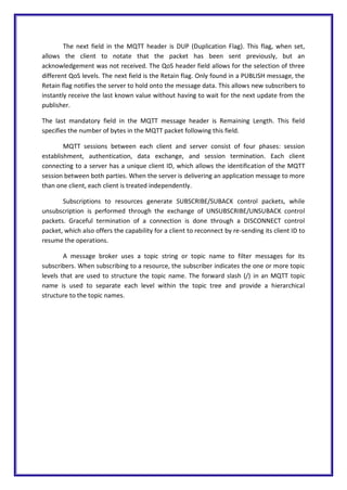 The next field in the MQTT header is DUP (Duplication Flag). This flag, when set,
allows the client to notate that the packet has been sent previously, but an
acknowledgement was not received. The QoS header field allows for the selection of three
different QoS levels. The next field is the Retain flag. Only found in a PUBLISH message, the
Retain flag notifies the server to hold onto the message data. This allows new subscribers to
instantly receive the last known value without having to wait for the next update from the
publisher.
The last mandatory field in the MQTT message header is Remaining Length. This field
specifies the number of bytes in the MQTT packet following this field.
MQTT sessions between each client and server consist of four phases: session
establishment, authentication, data exchange, and session termination. Each client
connecting to a server has a unique client ID, which allows the identification of the MQTT
session between both parties. When the server is delivering an application message to more
than one client, each client is treated independently.
Subscriptions to resources generate SUBSCRIBE/SUBACK control packets, while
unsubscription is performed through the exchange of UNSUBSCRIBE/UNSUBACK control
packets. Graceful termination of a connection is done through a DISCONNECT control
packet, which also offers the capability for a client to reconnect by re-sending its client ID to
resume the operations.
A message broker uses a topic string or topic name to filter messages for its
subscribers. When subscribing to a resource, the subscriber indicates the one or more topic
levels that are used to structure the topic name. The forward slash (/) in an MQTT topic
name is used to separate each level within the topic tree and provide a hierarchical
structure to the topic names.
 