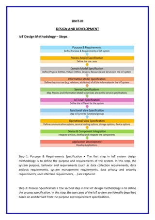 UNIT-III
DESIGN AND DEVELOPMENT
IoT Design Methodology – Steps
Step 1: Purpose & Requirements Specification • The first step in IoT system design
methodology is to define the purpose and requirements of the system. In this step, the
system purpose, behavior and requirements (such as data collection requirements, data
analysis requirements, system management requirements, data privacy and security
requirements, user interface requirements, ...) are captured.
Step 2: Process Specification • The second step in the IoT design methodology is to define
the process specification. In this step, the use cases of the IoT system are formally described
based on and derived from the purpose and requirement specifications.
 