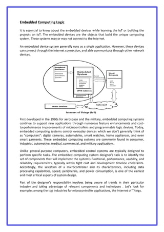 Embedded Computing Logic
It is essential to know about the embedded devices while learning the IoT or building the
projects on IoT. The embedded devices are the objects that build the unique computing
system. These systems may or may not connect to the Internet.
An embedded device system generally runs as a single application. However, these devices
can connect through the internet connection, and able communicate through other network
devices.
First developed in the 1960s for aerospace and the military, embedded computing systems
continue to support new applications through numerous feature enhancements and cost-
to-performance improvements of microcontrollers and programmable logic devices. Today,
embedded computing systems control everyday devices which we don’t generally think of
as “computers”: digital cameras, automobiles, smart watches, home appliances, and even
smart garments. These embedded computing systems are commonly found in consumer,
industrial, automotive, medical, commercial, and military applications.
Unlike general-purpose computers, embedded control systems are typically designed to
perform specific tasks. The embedded computing system designer’s task is to identify the
set of components that will implement the system’s functional, performance, usability, and
reliability requirements, typically within tight cost and development timeline constraints.
Accordingly, the selection of a microcontroller and its characteristics, including data
processing capabilities, speed, peripherals, and power consumption, is one of the earliest
and most critical aspects of system design.
Part of the designer’s responsibility involves being aware of trends in their particular
industry and taking advantage of relevant components and techniques . Let’s look for
examples among the top industries for microcontroller applications, the Internet of Things.
 