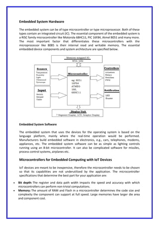 Embedded System Hardware
The embedded system can be of type microcontroller or type microprocessor. Both of these
types contain an integrated circuit (IC). The essential component of the embedded system is
a RISC family microcontroller like Motorola 68HC11, PIC 16F84, Atmel 8051 and many more.
The most important factor that differentiates these microcontrollers with the
microprocessor like 8085 is their internal read and writable memory. The essential
embedded device components and system architecture are specified below.
Embedded System Software
The embedded system that uses the devices for the operating system is based on the
language platform, mainly where the real-time operation would be performed.
Manufacturers build embedded software in electronics, e.g., cars, telephones, modems,
appliances, etc. The embedded system software can be as simple as lighting controls
running using an 8-bit microcontroller. It can also be complicated software for missiles,
process control systems, airplanes etc.
Microcontrollers for Embedded Computing with IoT Devices
IoT devices are meant to be inexpensive, therefore the microcontroller needs to be chosen
so that its capabilities are not underutilized by the application. The microcontroller
specifications that determine the best part for your application are:
 Bit depth: The register and data path width impacts the speed and accuracy with which
microcontrollers can perform non-trivial computations.
 Memory: The amount of RAM and Flash in a microcontroller determines the code size and
complexity the component can support at full speed. Large memories have larger die area
and component cost.
 
