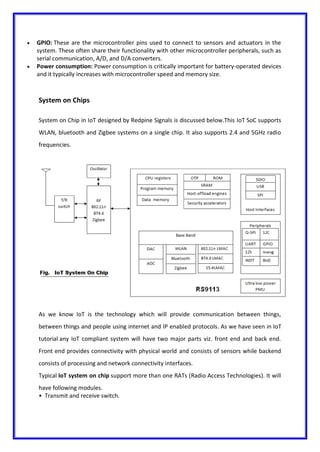  GPIO: These are the microcontroller pins used to connect to sensors and actuators in the
system. These often share their functionality with other microcontroller peripherals, such as
serial communication, A/D, and D/A converters.
 Power consumption: Power consumption is critically important for battery-operated devices
and it typically increases with microcontroller speed and memory size.
System on Chips
System on Chip in IoT designed by Redpine Signals is discussed below.This IoT SoC supports
WLAN, bluetooth and Zigbee systems on a single chip. It also supports 2.4 and 5GHz radio
frequencies.
As we know IoT is the technology which will provide communication between things,
between things and people using internet and IP enabled protocols. As we have seen in IoT
tutorial any IoT compliant system will have two major parts viz. front end and back end.
Front end provides connectivity with physical world and consists of sensors while backend
consists of processing and network connectivity interfaces.
Typical IoT system on chip support more than one RATs (Radio Access Technologies). It will
have following modules.
• Transmit and receive switch.
 