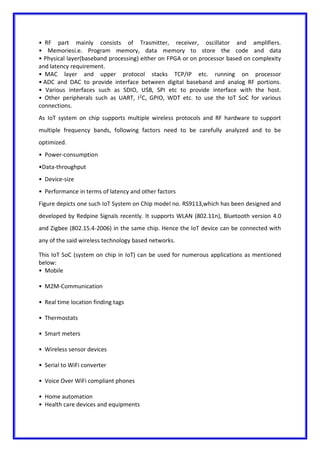 • RF part mainly consists of Trasmitter, receiver, oscillator and amplifiers.
• Memoriesi.e. Program memory, data memory to store the code and data
• Physical layer(baseband processing) either on FPGA or on processor based on complexity
and latency requirement.
• MAC layer and upper protocol stacks TCP/IP etc. running on processor
• ADC and DAC to provide interface between digital baseband and analog RF portions.
• Various interfaces such as SDIO, USB, SPI etc to provide interface with the host.
• Other peripherals such as UART, I2
C, GPIO, WDT etc. to use the IoT SoC for various
connections.
As IoT system on chip supports multiple wireless protocols and RF hardware to support
multiple frequency bands, following factors need to be carefully analyzed and to be
optimized.
• Power-consumption
•Data-throughput
• Device-size
• Performance in terms of latency and other factors
Figure depicts one such IoT System on Chip model no. RS9113,which has been designed and
developed by Redpine Signals recently. It supports WLAN (802.11n), Bluetooth version 4.0
and Zigbee (802.15.4-2006) in the same chip. Hence the IoT device can be connected with
any of the said wireless technology based networks.
This IoT SoC (system on chip in IoT) can be used for numerous applications as mentioned
below:
• Mobile
• M2M-Communication
• Real time location finding tags
• Thermostats
• Smart meters
• Wireless sensor devices
• Serial to WiFi converter
• Voice Over WiFi compliant phones
• Home automation
• Health care devices and equipments
 