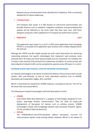 between source and destination hosts identified by IP addresses. IPv6 is commonly
adopted for IoT device addressing.
 Transport Layer
The transport layer (Layer 4 in OSI) focuses on end-to-end communication and
provides features such as reliability, congestion avoidance, and guaranteeing that
packets will be delivered in the same order that they were sent. UDP (User
Datagram protocol) is often adopted for IoT transport for performance reasons.
 Application Layer
The application layer (Layers 5, 6, and 7 in OSI) covers application-level messaging.
HTTP/S is an example of an application layer protocol that is widely adopted across
the internet.
Although the TCP/IP and OSI models provide you with useful abstractions for discussing
networking protocols and specific technologies that implement each protocol, some
protocols don’t fit neatly into these layered models and are impractical. For example, the
Transport Layer Security (TLS) protocol that implements encryption to ensure privacy and
data integrity of network traffic can be considered to operate across OSI layers 4, 5, and 6.
NETWORK ACCESS AND PHYSICAL LAYER IOT NETWORK TECHNOLOGIES
IoT network technologies to be aware of toward the bottom of the protocol stack include
cellular, Wifi, and Ethernet, as well as more specialized solutions such as LPWAN,
Bluetooth Low Energy (BLE), ZigBee, NFC, and RFID.
NB-IoT is becoming the standard for LPWAN networks, according to Gartner. This IoT for
All article tells more about NB-IoT.
The following are network technologies with brief descriptions of each:
 LPWAN
(Low Power Wide Area Network) is a category of technologies designed for low-
power, long-range wireless communication. They are ideal for large-scale
deployments of low-power IoT devices such as wireless sensors. LPWAN
technologies include LoRa (LongRange physical layer protocol), Haystack, SigFox,
LTE-M, and NB-IoT (Narrow-Band IoT).
 Cellular
The LPWAN NB-IoT and LTE-M standards address low-power, low-cost IoT
communication options using existing cellular networks. NB-IoT is the newest of
 