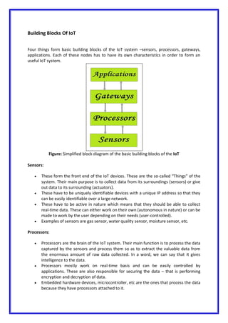 Building Blocks Of IoT
Four things form basic building blocks of the IoT system –sensors, processors, gateways,
applications. Each of these nodes has to have its own characteristics in order to form an
useful IoT system.
Figure: Simplified block diagram of the basic building blocks of the IoT
Sensors:
 These form the front end of the IoT devices. These are the so-called “Things” of the
system. Their main purpose is to collect data from its surroundings (sensors) or give
out data to its surrounding (actuators).
 These have to be uniquely identifiable devices with a unique IP address so that they
can be easily identifiable over a large network.
 These have to be active in nature which means that they should be able to collect
real-time data. These can either work on their own (autonomous in nature) or can be
made to work by the user depending on their needs (user-controlled).
 Examples of sensors are gas sensor, water quality sensor, moisture sensor, etc.
Processors:
 Processors are the brain of the IoT system. Their main function is to process the data
captured by the sensors and process them so as to extract the valuable data from
the enormous amount of raw data collected. In a word, we can say that it gives
intelligence to the data.
 Processors mostly work on real-time basis and can be easily controlled by
applications. These are also responsible for securing the data – that is performing
encryption and decryption of data.
 Embedded hardware devices, microcontroller, etc are the ones that process the data
because they have processors attached to it.
 
