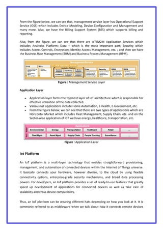 From the figure below, we can see that, management service layer has Operational Support
Service (OSS) which includes Device Modeling, Device Configuration and Management and
many more. Also, we have the Billing Support System (BSS) which supports billing and
reporting.
Also, from the figure, we can see that there are IoT/M2M Application Services which
includes Analytics Platform; Data – which is the most important part; Security which
includes Access Controls, Encryption, Identity Access Management, etc. ; and then we have
the Business Rule Management (BRM) and Business Process Management (BPM).
Figure : Management Service Layer
Application Layer
 Application layer forms the topmost layer of IoT architecture which is responsible for
effective utilization of the data collected.
 Various IoT applications include Home Automation, E-health, E-Government, etc.
 From the figure below, we can see that there are two types of applications which are
Horizontal Market which includes Fleet Management, Supply Chain, etc. and on the
Sector-wise application of IoT we have energy, healthcare, transportation, etc.
Figure : Application Layer
Iot Platform
An IoT platform is a multi-layer technology that enables straightforward provisioning,
management, and automation of connected devices within the Internet of Things universe.
It basically connects your hardware, however diverse, to the cloud by using flexible
connectivity options, enterprise-grade security mechanisms, and broad data processing
powers. For developers, an IoT platform provides a set of ready-to-use features that greatly
speed up development of applications for connected devices as well as take care of
scalability and cross-device compatibility.
Thus, an IoT platform can be wearing different hats depending on how you look at it. It is
commonly referred to as middleware when we talk about how it connects remote devices
 