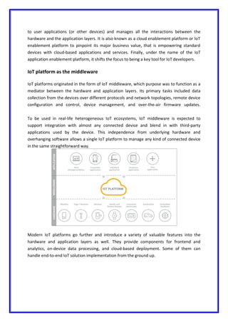 to user applications (or other devices) and manages all the interactions between the
hardware and the application layers. It is also known as a cloud enablement platform or IoT
enablement platform to pinpoint its major business value, that is empowering standard
devices with cloud-based applications and services. Finally, under the name of the IoT
application enablement platform, it shifts the focus to being a key tool for IoT developers.
IoT platform as the middleware
IoT platforms originated in the form of IoT middleware, which purpose was to function as a
mediator between the hardware and application layers. Its primary tasks included data
collection from the devices over different protocols and network topologies, remote device
configuration and control, device management, and over-the-air firmware updates.
To be used in real-life heterogeneous IoT ecosystems, IoT middleware is expected to
support integration with almost any connected device and blend in with third-party
applications used by the device. This independence from underlying hardware and
overhanging software allows a single IoT platform to manage any kind of connected device
in the same straightforward way.
Modern IoT platforms go further and introduce a variety of valuable features into the
hardware and application layers as well. They provide components for frontend and
analytics, on-device data processing, and cloud-based deployment. Some of them can
handle end-to-end IoT solution implementation from the ground up.
 