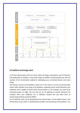 IoT platform technology stack
In the four typical layers of the IoT stack, which are things, connectivity, core IoT features,
and applications & analytics, a top-of-the-range IoT platform should provide you with the
majority of IoT functionality needed for developing your connected devices and smart
things.
Your devices connect to the platform, which sits in the cloud or in your on-premises data
center, either directly or by using an IoT gateway. A gateway comes useful whenever your
endpoints aren’t capable of direct cloud communication or, for example, you need some
computing power on edge. You can also use an IoT gateway to convert protocols, for
example, when your endpoints are in LoRaWan network but you need them to
communicate with the cloud over MQTT.
An IoT platform itself can be decomposed into several layers. At the bottom there is the
infrastructure level, which is something that enables the functioning of the platform. You
 
