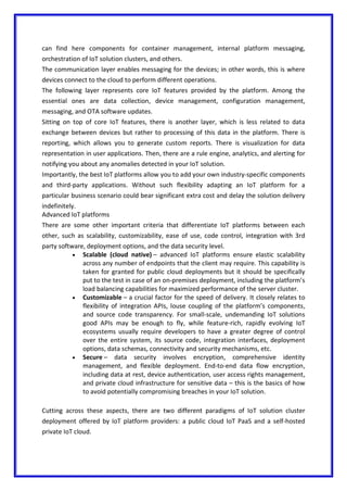 can find here components for container management, internal platform messaging,
orchestration of IoT solution clusters, and others.
The communication layer enables messaging for the devices; in other words, this is where
devices connect to the cloud to perform different operations.
The following layer represents core IoT features provided by the platform. Among the
essential ones are data collection, device management, configuration management,
messaging, and OTA software updates.
Sitting on top of core IoT features, there is another layer, which is less related to data
exchange between devices but rather to processing of this data in the platform. There is
reporting, which allows you to generate custom reports. There is visualization for data
representation in user applications. Then, there are a rule engine, analytics, and alerting for
notifying you about any anomalies detected in your IoT solution.
Importantly, the best IoT platforms allow you to add your own industry-specific components
and third-party applications. Without such flexibility adapting an IoT platform for a
particular business scenario could bear significant extra cost and delay the solution delivery
indefinitely.
Advanced IoT platforms
There are some other important criteria that differentiate IoT platforms between each
other, such as scalability, customizability, ease of use, code control, integration with 3rd
party software, deployment options, and the data security level.
 Scalable (cloud native) – advanced IoT platforms ensure elastic scalability
across any number of endpoints that the client may require. This capability is
taken for granted for public cloud deployments but it should be specifically
put to the test in case of an on-premises deployment, including the platform’s
load balancing capabilities for maximized performance of the server cluster.
 Customizable – a crucial factor for the speed of delivery. It closely relates to
flexibility of integration APIs, louse coupling of the platform’s components,
and source code transparency. For small-scale, undemanding IoT solutions
good APIs may be enough to fly, while feature-rich, rapidly evolving IoT
ecosystems usually require developers to have a greater degree of control
over the entire system, its source code, integration interfaces, deployment
options, data schemas, connectivity and security mechanisms, etc.
 Secure – data security involves encryption, comprehensive identity
management, and flexible deployment. End-to-end data flow encryption,
including data at rest, device authentication, user access rights management,
and private cloud infrastructure for sensitive data – this is the basics of how
to avoid potentially compromising breaches in your IoT solution.
Cutting across these aspects, there are two different paradigms of IoT solution cluster
deployment offered by IoT platform providers: a public cloud IoT PaaS and a self-hosted
private IoT cloud.
 