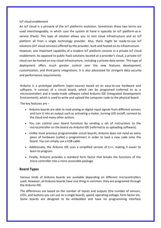 IoT cloud enablement
An IoT cloud is a pinnacle of the IoT platforms evolution. Sometimes these two terms are
used interchangeably, in which case the system at hand is typically an IoT platform-as-a-
service (PaaS). This type of solution allows you to rent cloud infrastructure and an IoT
platform all from a single technology provider. Also, there might be ready-to-use IoT
solutions (IoT cloud services) offered by the provider, built and hosted on its infrastructure.
However, one important capability of a modern IoT platform consists in a private IoT cloud
enablement. As opposed to public PaaS solutions located at a provider’s cloud, a private IoT
cloud can be hosted on any cloud infrastructure, including a private data center. This type of
deployment offers much greater control over the new features development,
customization, and third-party integrations. It is also advocated for stringent data security
and performance requirements.
Arduino is a prototype platform (open-source) based on an easy-to-use hardware and
software. It consists of a circuit board, which can be programed (referred to as a
microcontroller) and a ready-made software called Arduino IDE (Integrated Development
Environment), which is used to write and upload the computer code to the physical board.
The key features are −
 Arduino boards are able to read analog or digital input signals from different sensors
and turn it into an output such as activating a motor, turning LED on/off, connect to
the cloud and many other actions.
 You can control your board functions by sending a set of instructions to the
microcontroller on the board via Arduino IDE (referred to as uploading software).
 Unlike most previous programmable circuit boards, Arduino does not need an extra
piece of hardware (called a programmer) in order to load a new code onto the
board. You can simply use a USB cable.
 Additionally, the Arduino IDE uses a simplified version of C++, making it easier to
learn to program.
 Finally, Arduino provides a standard form factor that breaks the functions of the
micro-controller into a more accessible package.
Board Types
Various kinds of Arduino boards are available depending on different microcontrollers
used. However, all Arduino boards have one thing in common: they are programed through
the Arduino IDE.
The differences are based on the number of inputs and outputs (the number of sensors,
LEDs, and buttons you can use on a single board), speed, operating voltage, form factor etc.
Some boards are designed to be embedded and have no programming interface
 