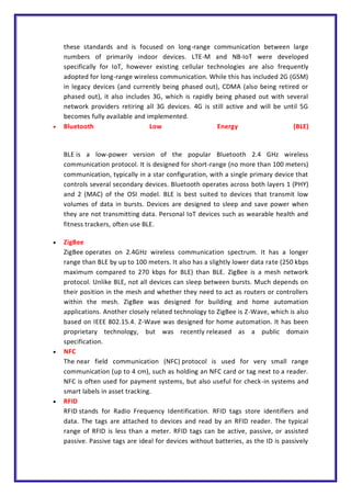 these standards and is focused on long-range communication between large
numbers of primarily indoor devices. LTE-M and NB-IoT were developed
specifically for IoT, however existing cellular technologies are also frequently
adopted for long-range wireless communication. While this has included 2G (GSM)
in legacy devices (and currently being phased out), CDMA (also being retired or
phased out), it also includes 3G, which is rapidly being phased out with several
network providers retiring all 3G devices. 4G is still active and will be until 5G
becomes fully available and implemented.
 Bluetooth Low Energy (BLE)
BLE is a low-power version of the popular Bluetooth 2.4 GHz wireless
communication protocol. It is designed for short-range (no more than 100 meters)
communication, typically in a star configuration, with a single primary device that
controls several secondary devices. Bluetooth operates across both layers 1 (PHY)
and 2 (MAC) of the OSI model. BLE is best suited to devices that transmit low
volumes of data in bursts. Devices are designed to sleep and save power when
they are not transmitting data. Personal IoT devices such as wearable health and
fitness trackers, often use BLE.
 ZigBee
ZigBee operates on 2.4GHz wireless communication spectrum. It has a longer
range than BLE by up to 100 meters. It also has a slightly lower data rate (250 kbps
maximum compared to 270 kbps for BLE) than BLE. ZigBee is a mesh network
protocol. Unlike BLE, not all devices can sleep between bursts. Much depends on
their position in the mesh and whether they need to act as routers or controllers
within the mesh. ZigBee was designed for building and home automation
applications. Another closely related technology to ZigBee is Z-Wave, which is also
based on IEEE 802.15.4. Z-Wave was designed for home automation. It has been
proprietary technology, but was recently released as a public domain
specification.
 NFC
The near field communication (NFC) protocol is used for very small range
communication (up to 4 cm), such as holding an NFC card or tag next to a reader.
NFC is often used for payment systems, but also useful for check-in systems and
smart labels in asset tracking.
 RFID
RFID stands for Radio Frequency Identification. RFID tags store identifiers and
data. The tags are attached to devices and read by an RFID reader. The typical
range of RFID is less than a meter. RFID tags can be active, passive, or assisted
passive. Passive tags are ideal for devices without batteries, as the ID is passively
 