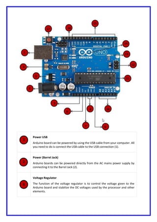Power USB
Arduino board can be powered by using the USB cable from your computer. All
you need to do is connect the USB cable to the USB connection (1).
Power (Barrel Jack)
Arduino boards can be powered directly from the AC mains power supply by
connecting it to the Barrel Jack (2).
Voltage Regulator
The function of the voltage regulator is to control the voltage given to the
Arduino board and stabilize the DC voltages used by the processor and other
elements.
 