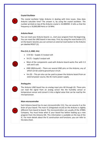 Crystal Oscillator
The crystal oscillator helps Arduino in dealing with time issues. How does
Arduino calculate time? The answer is, by using the crystal oscillator. The
number printed on top of the Arduino crystal is 16.000H9H. It tells us that the
frequency is 16,000,000 Hertz or 16 MHz.
Arduino Reset
You can reset your Arduino board, i.e., start your program from the beginning.
You can reset the UNO board in two ways. First, by using the reset button (17)
on the board. Second, you can connect an external reset button to the Arduino
pin labelled RESET (5).
Pins (3.3, 5, GND, Vin)
 3.3V (6) − Supply 3.3 output volt
 5V (7) − Supply 5 output volt
 Most of the components used with Arduino board works fine with 3.3
volt and 5 volt.
 GND (8)(Ground) − There are several GND pins on the Arduino, any of
which can be used to ground your circuit.
 Vin (9) − This pin also can be used to power the Arduino board from an
external power source, like AC mains power supply.
Analog pins
The Arduino UNO board has six analog input pins A0 through A5. These pins
can read the signal from an analog sensor like the humidity sensor or
temperature sensor and convert it into a digital value that can be read by the
microprocessor.
Main microcontroller
Each Arduino board has its own microcontroller (11). You can assume it as the
brain of your board. The main IC (integrated circuit) on the Arduino is slightly
different from board to board. The microcontrollers are usually of the ATMEL
Company. You must know what IC your board has before loading up a new
program from the Arduino IDE. This information is available on the top of the
IC. For more details about the IC construction and functions, you can refer to
the data sheet.
 