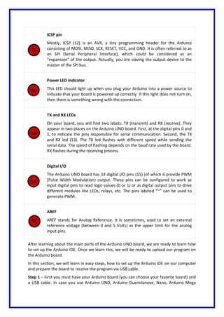 ICSP pin
Mostly, ICSP (12) is an AVR, a tiny programming header for the Arduino
consisting of MOSI, MISO, SCK, RESET, VCC, and GND. It is often referred to as
an SPI (Serial Peripheral Interface), which could be considered as an
"expansion" of the output. Actually, you are slaving the output device to the
master of the SPI bus.
Power LED indicator
This LED should light up when you plug your Arduino into a power source to
indicate that your board is powered up correctly. If this light does not turn on,
then there is something wrong with the connection.
TX and RX LEDs
On your board, you will find two labels: TX (transmit) and RX (receive). They
appear in two places on the Arduino UNO board. First, at the digital pins 0 and
1, to indicate the pins responsible for serial communication. Second, the TX
and RX led (13). The TX led flashes with different speed while sending the
serial data. The speed of flashing depends on the baud rate used by the board.
RX flashes during the receiving process.
Digital I/O
The Arduino UNO board has 14 digital I/O pins (15) (of which 6 provide PWM
(Pulse Width Modulation) output. These pins can be configured to work as
input digital pins to read logic values (0 or 1) or as digital output pins to drive
different modules like LEDs, relays, etc. The pins labeled “~” can be used to
generate PWM.
AREF
AREF stands for Analog Reference. It is sometimes, used to set an external
reference voltage (between 0 and 5 Volts) as the upper limit for the analog
input pins.
After learning about the main parts of the Arduino UNO board, we are ready to learn how
to set up the Arduino IDE. Once we learn this, we will be ready to upload our program on
the Arduino board.
In this section, we will learn in easy steps, how to set up the Arduino IDE on our computer
and prepare the board to receive the program via USB cable.
Step 1 − First you must have your Arduino board (you can choose your favorite board) and
a USB cable. In case you use Arduino UNO, Arduino Duemilanove, Nano, Arduino Mega
 