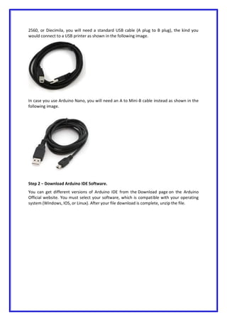 2560, or Diecimila, you will need a standard USB cable (A plug to B plug), the kind you
would connect to a USB printer as shown in the following image.
In case you use Arduino Nano, you will need an A to Mini-B cable instead as shown in the
following image.
Step 2 − Download Arduino IDE Software.
You can get different versions of Arduino IDE from the Download page on the Arduino
Official website. You must select your software, which is compatible with your operating
system (Windows, IOS, or Linux). After your file download is complete, unzip the file.
 