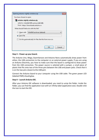 Step 3 − Power up your board.
The Arduino Uno, Mega, Duemilanove and Arduino Nano automatically draw power from
either, the USB connection to the computer or an external power supply. If you are using
an Arduino Diecimila, you have to make sure that the board is configured to draw power
from the USB connection. The power source is selected with a jumper, a small piece of
plastic that fits onto two of the three pins between the USB and power jacks. Check that it
is on the two pins closest to the USB port.
Connect the Arduino board to your computer using the USB cable. The green power LED
(labeled PWR) should glow.
Step 4 − Launch Arduino IDE.
After your Arduino IDE software is downloaded, you need to unzip the folder. Inside the
folder, you can find the application icon with an infinity label (application.exe). Double-click
the icon to start the IDE.
 