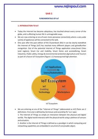 Unit 1
FUNDAMENTALS OF IoT
1. INTRODUCTION TO IoT
 Today the Internet has become ubiquitous, has touched almost every corner of the
globe, and is affecting human life in unimaginable ways.
 We are now entering an era of even more pervasive connectivity where a very wide
variety of appliances will be connected to the web.
 One year after the past edition of the Clusterbook 2012 it can be clearly statedthat
the Internet of Things (IoT) has reached many different players and gainedfurther
recognition. Out of the potential Internet of Things application areas,Smart Cities
(and regions), Smart Car and mobility, Smart Home and assistedliving, Smart
Industries, Public safety, Energy & environmental protection,Agriculture and Tourism
as part of a future IoT Ecosystem (Figure 1.1) haveacquired high attention.
IoT Ecosystem.
 We are entering an era of the “Internet of Things” (abbreviated as IoT).There are 2
definitions: First one is defined by Vermesan and second by Pe˜na-L´opez
1. The Internet of Things as simply an interaction between the physical and digital
worlds. The digital world interacts with the physical world using a plethora of sensors
and actuators.
2. Another is the Internet of Things is defined as a paradigm in which computing and
networking capabilities are embedded in any kind of conceivable object.
www.rejinpaul.com
 