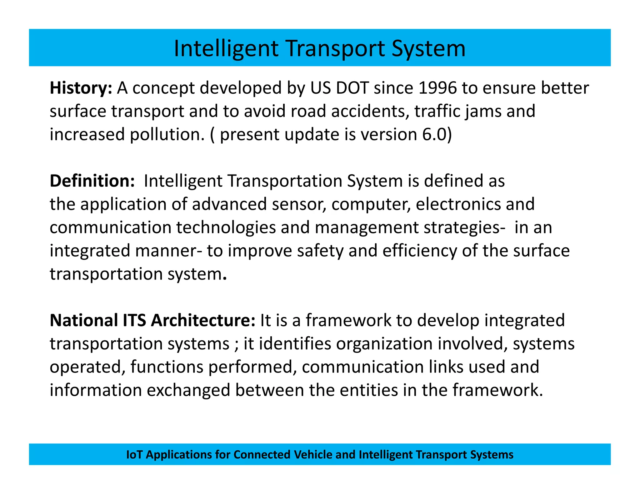 Intelligent Transport System
History: A concept developed by US DOT since 1996 to ensure better
surface transport and to avoid road accidents, traffic jams and
increased pollution. ( present update is version 6.0)
Definition: Intelligent Transportation System is defined as
the application of advanced sensor, computer, electronics and
communication technologies and management strategies- in an
integrated manner- to improve safety and efficiency of the surface
IoT Applications for Connected Vehicle and Intelligent Transport Systems
integrated manner- to improve safety and efficiency of the surface
transportation system.
National ITS Architecture: It is a framework to develop integrated
transportation systems ; it identifies organization involved, systems
operated, functions performed, communication links used and
information exchanged between the entities in the framework.
 
