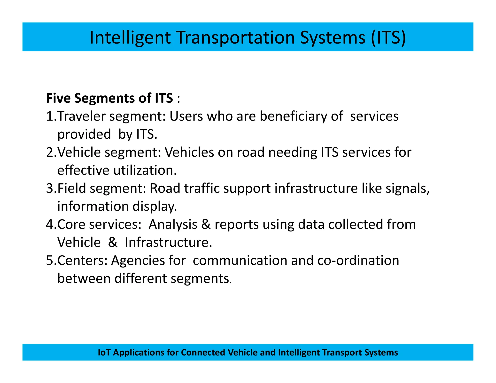 Intelligent Transportation Systems (ITS)
Five Segments of ITS :
1.Traveler segment: Users who are beneficiary of services
provided by ITS.
2.Vehicle segment: Vehicles on road needing ITS services for
effective utilization.
3.Field segment: Road traffic support infrastructure like signals,
IoT Applications for Connected Vehicle and Intelligent Transport Systems
3.Field segment: Road traffic support infrastructure like signals,
information display.
4.Core services: Analysis & reports using data collected from
Vehicle & Infrastructure.
5.Centers: Agencies for communication and co-ordination
between different segments.
 